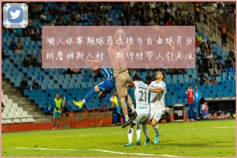 湖人休赛期球员选项与自由球员分析詹姆斯八村塁斯玛特等人引关注