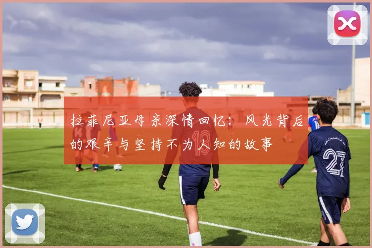 拉菲尼亚母亲深情回忆：风光背后的艰辛与坚持不为人知的故事