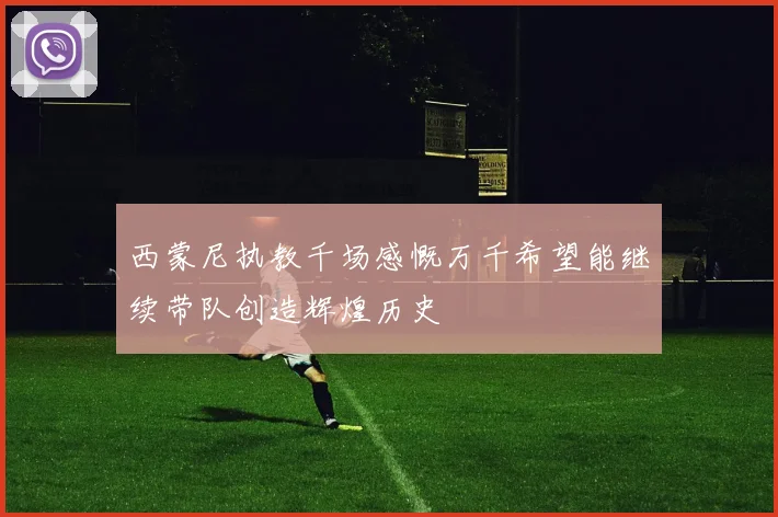 西蒙尼执教千场感慨万千希望能继续带队创造辉煌历史