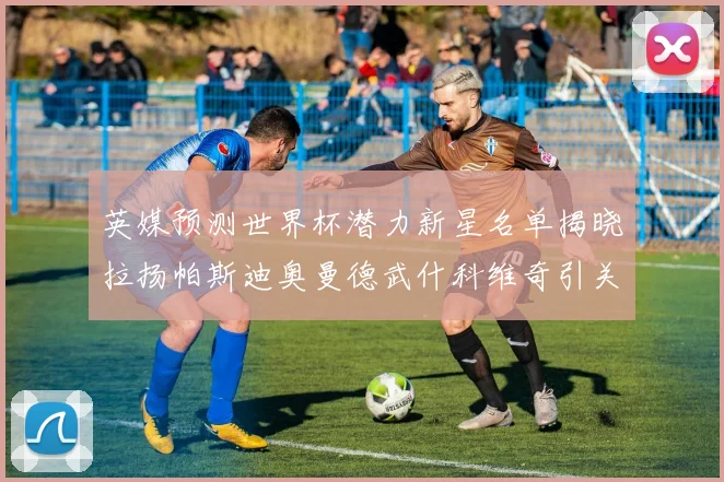 英媒预测世界杯潜力新星名单揭晓拉扬帕斯迪奥曼德武什科维奇引关注