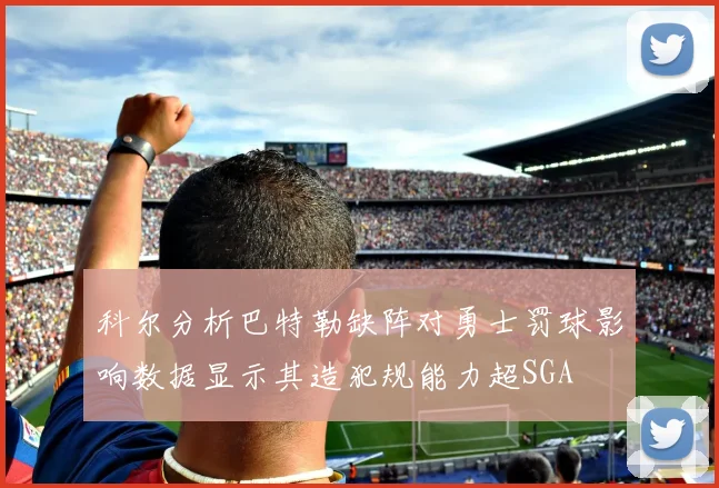 科尔分析巴特勒缺阵对勇士罚球影响数据显示其造犯规能力超SGA