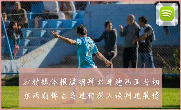 沙特媒体报道胡拜尔库迪西亚与切尔西前锋吉乌进行深入谈判进展情况