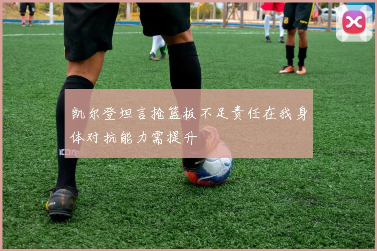 凯尔登坦言抢篮板不足责任在我身体对抗能力需提升