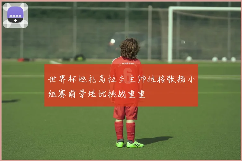 世界杯巡礼乌拉圭主帅性格张扬小组赛前景堪忧挑战重重