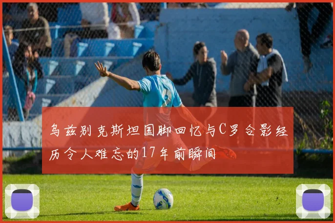 乌兹别克斯坦国脚回忆与C罗合影经历令人难忘的17年前瞬间