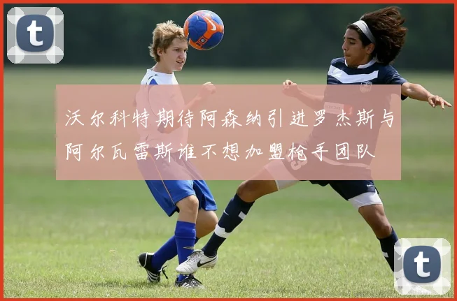 沃尔科特期待阿森纳引进罗杰斯与阿尔瓦雷斯谁不想加盟枪手团队