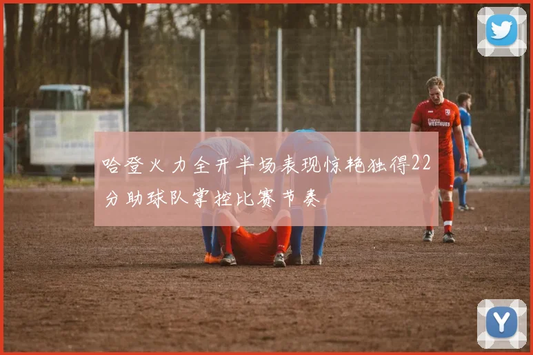 哈登火力全开半场表现惊艳独得22分助球队掌控比赛节奏