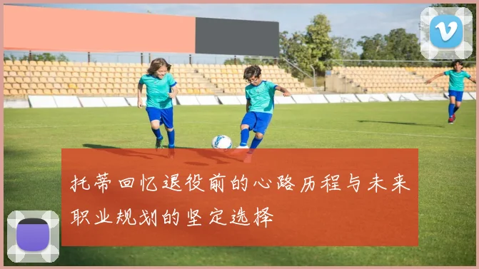 托蒂回忆退役前的心路历程与未来职业规划的坚定选择