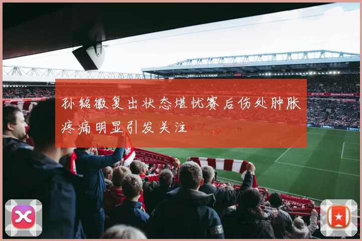 孙铭徽复出状态堪忧赛后伤处肿胀疼痛明显引发关注