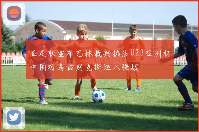 亚足联宣布巴林裁判执法U23亚洲杯中国对乌兹别克斯坦八强战