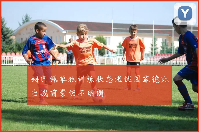 姆巴佩单独训练状态堪忧国家德比出战前景仍不明朗