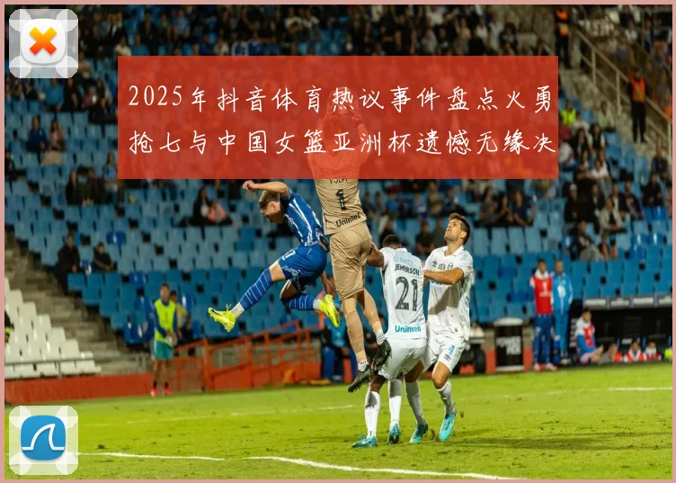 2025年抖音体育热议事件盘点火勇抢七与中国女篮亚洲杯遗憾无缘决赛