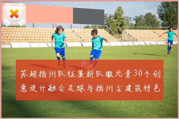 苏超扬州队征集新队徽元素30个创意设计融合足球与扬州古建筑特色