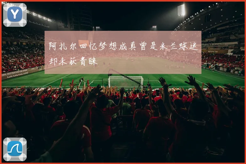 阿扎尔回忆梦想成真曾是米兰球迷却未获青睐