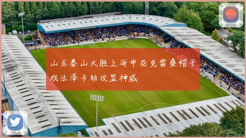 山东泰山大胜上海申花克雷桑帽子戏法泽卡助攻显神威