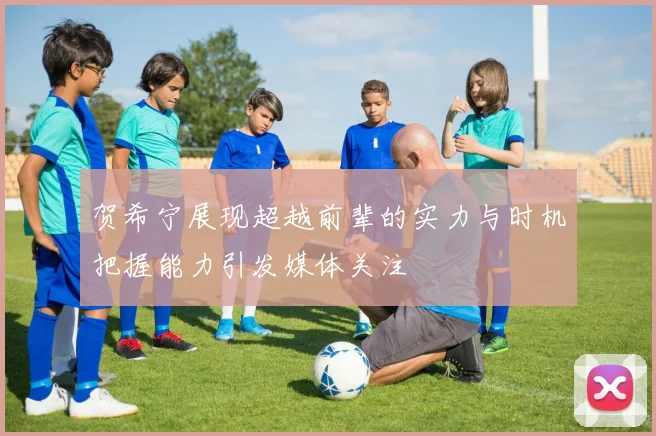 贺希宁展现超越前辈的实力与时机把握能力引发媒体关注